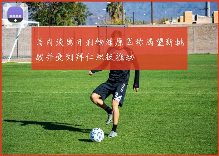 马内谈离开利物浦原因称渴望新挑战并受到拜仁积极推动