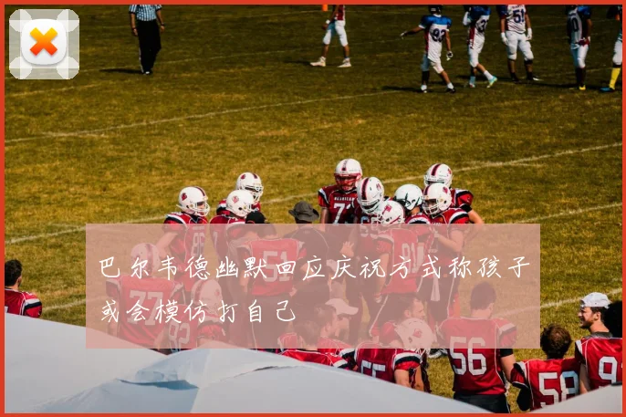 巴尔韦德幽默回应庆祝方式称孩子或会模仿打自己