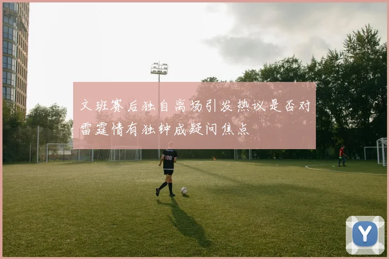 文班赛后独自离场引发热议是否对雷霆情有独钟成疑问焦点
