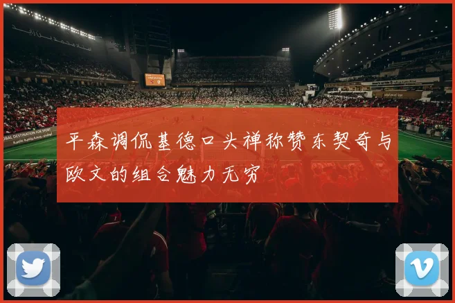 平森调侃基德口头禅称赞东契奇与欧文的组合魅力无穷