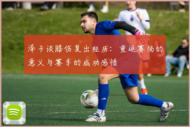 泽卡谈膝伤复出经历：重返赛场的意义与赛季的成功感悟