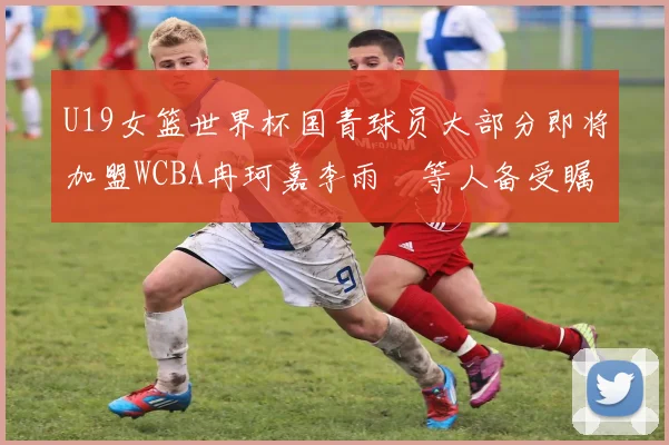 U19女篮世界杯国青球员大部分即将加盟WCBA冉珂嘉李雨汧等人备受瞩目