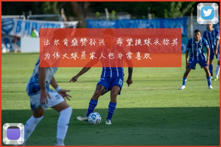 法尔肯盛赞孙兴慜希望换球衣称其为伟大球员家人也非常喜欢