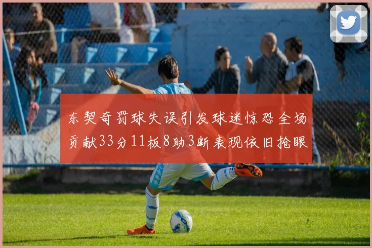 东契奇罚球失误引发球迷惊恐全场贡献33分11板8助3断表现依旧抢眼