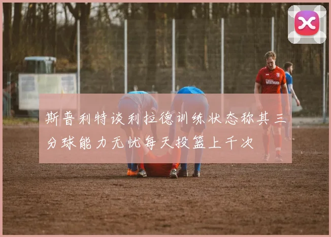 斯普利特谈利拉德训练状态称其三分球能力无忧每天投篮上千次