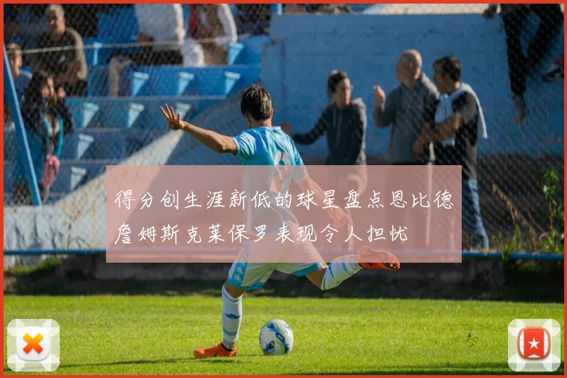 得分创生涯新低的球星盘点恩比德詹姆斯克莱保罗表现令人担忧