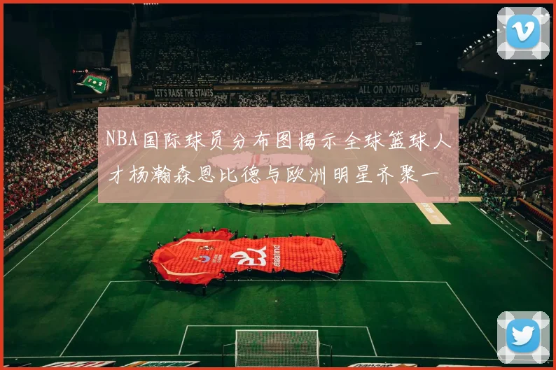 NBA国际球员分布图揭示全球篮球人才杨瀚森恩比德与欧洲明星齐聚一堂