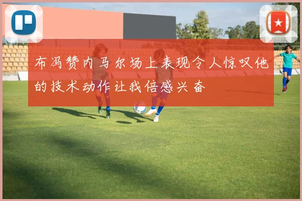 布冯赞内马尔场上表现令人惊叹他的技术动作让我倍感兴奋
