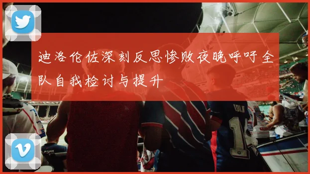 迪洛伦佐深刻反思惨败夜晚呼吁全队自我检讨与提升