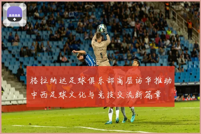 格拉纳达足球俱乐部高层访华推动中西足球文化与竞技交流新篇章