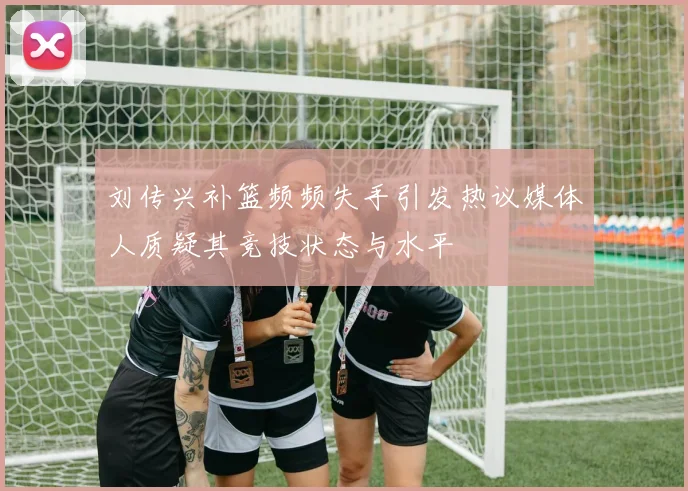 刘传兴补篮频频失手引发热议媒体人质疑其竞技状态与水平