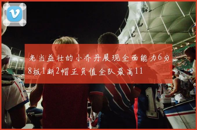 老当益壮的小乔丹展现全面能力6分8板1断2帽正负值全队最高11