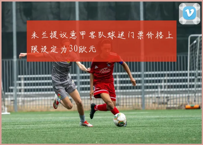 米兰提议意甲客队球迷门票价格上限设定为30欧元