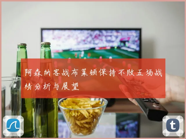 阿森纳客战布莱顿保持不败五场战绩分析与展望