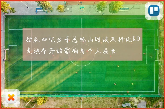 甜瓜回忆分手总统山时谈及科比KD麦迪乔丹的影响与个人成长