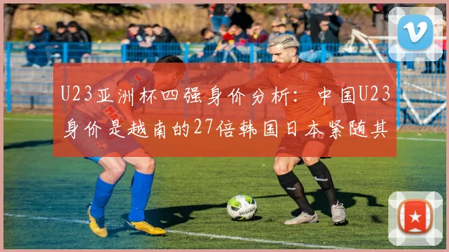 U23亚洲杯四强身价分析：中国U23身价是越南的27倍韩国日本紧随其后