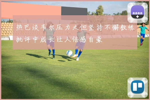 热巴谈韦尔压力大但坚持不懈教练批评中成长让人倍感自豪