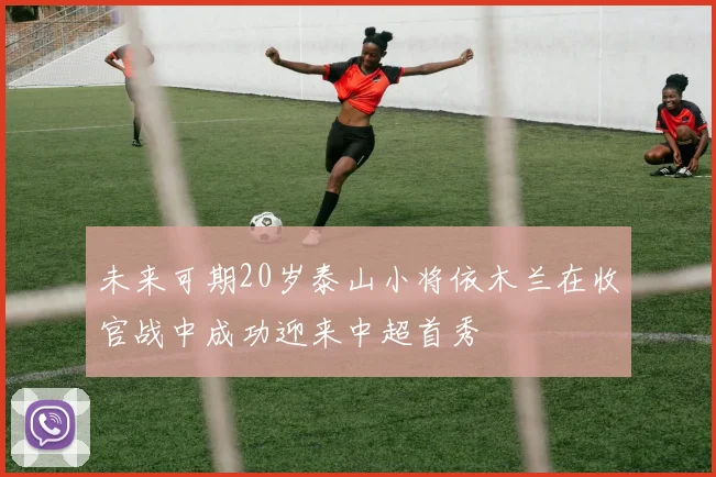 未来可期20岁泰山小将依木兰在收官战中成功迎来中超首秀