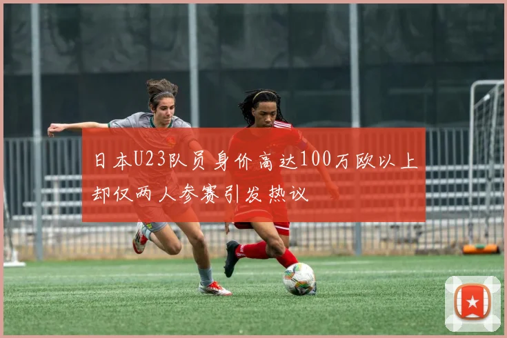 日本U23队员身价高达100万欧以上却仅两人参赛引发热议