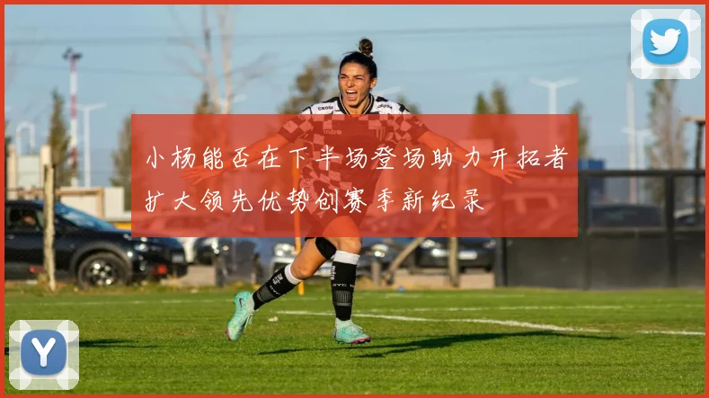 小杨能否在下半场登场助力开拓者扩大领先优势创赛季新纪录