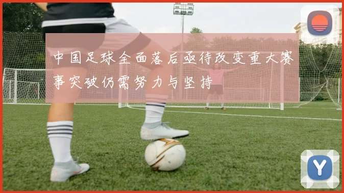 中国足球全面落后亟待改变重大赛事突破仍需努力与坚持