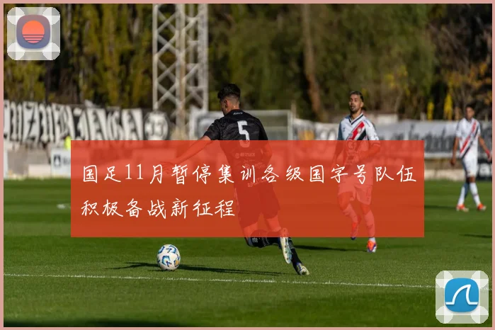 国足11月暂停集训各级国字号队伍积极备战新征程