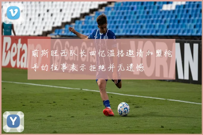 前斯旺西队长回忆温格邀请加盟枪手的往事表示拒绝并无遗憾