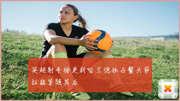 英超射手榜更新哈兰德独占鳌头萨拉赫紧随其后