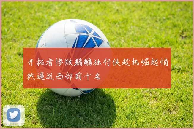 开拓者惨败鹈鹕独行侠趁机崛起悄然逼近西部前十名