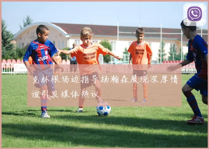 克林根场边指导杨瀚森展现深厚情谊引发媒体热议