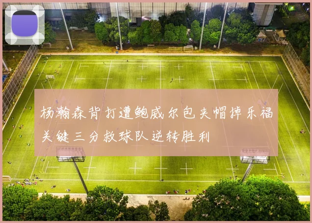 杨瀚森背打遭鲍威尔包夹帽掉乐福关键三分救球队逆转胜利