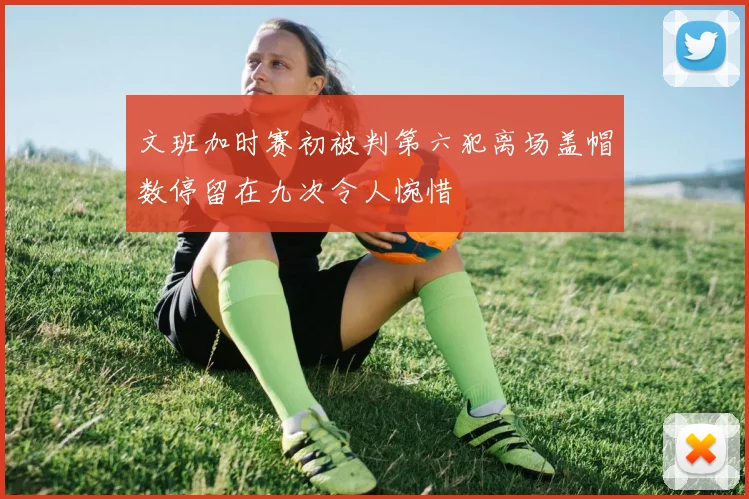 文班加时赛初被判第六犯离场盖帽数停留在九次令人惋惜