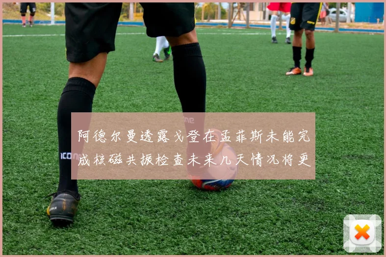 阿德尔曼透露戈登在孟菲斯未能完成核磁共振检查未来几天情况将更清晰